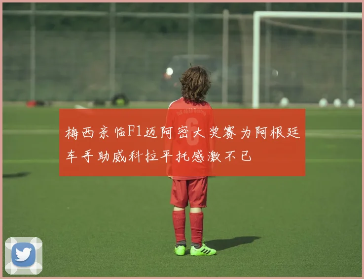 梅西亲临F1迈阿密大奖赛为阿根廷车手助威科拉平托感激不已