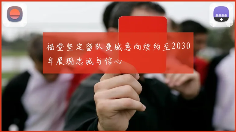 福登坚定留队曼城意向续约至2030年展现忠诚与信心