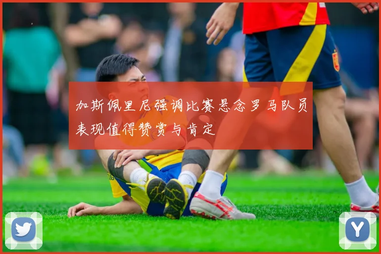 加斯佩里尼强调比赛悬念罗马队员表现值得赞赏与肯定