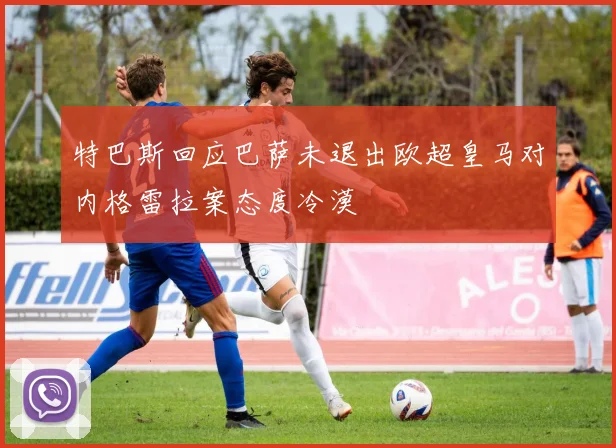 特巴斯回应巴萨未退出欧超皇马对内格雷拉案态度冷漠