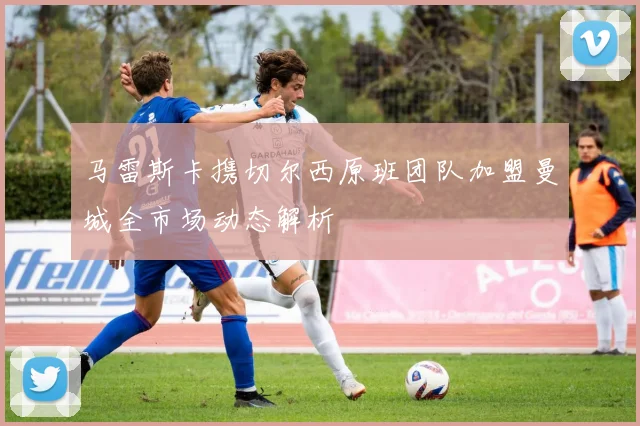 马雷斯卡携切尔西原班团队加盟曼城全市场动态解析