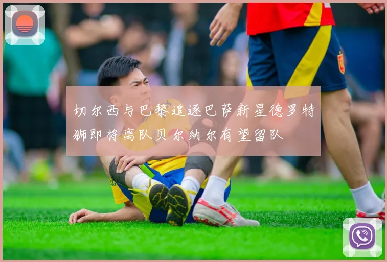 切尔西与巴黎追逐巴萨新星德罗特狮即将离队贝尔纳尔有望留队